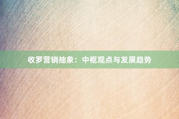 收罗营销抽象：中枢观点与发展趋势