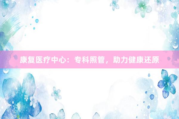 康复医疗中心：专科照管，助力健康还原