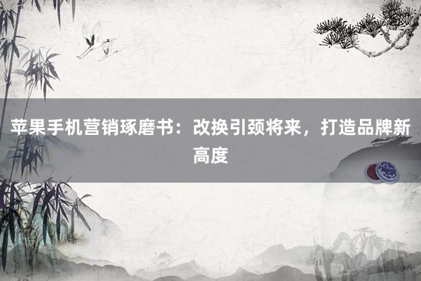 苹果手机营销琢磨书：改换引颈将来，打造品牌新高度